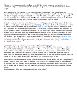 “Não Temas” Porque este mandamento é importante para nós hoje?
Vejamos os motivos apresentados por Deus no vs 10: “Não temas, porque eu sou contigo; não te
assombres, porque eu sou teu Deus; eu te f ortaleço, e te ajudo, e te sustento com a destra da minha
justiça”.
Neste mandamento está implícita em sua desobediência a “incredulidade”, pelo f ato de o Senhor
apresentar como motivo de não temermos a af irmação: “porque eu sou contigo”, quer algum outro motivo¿
Este é o motivo pelo qual não precisamos temer, Ele continua dizendo: “eu te f ortaleço, e te ajudo, e te
sustento com a destra da minha justiça”. Já no NT lemos af irmativas tais como a registrada em Mat 28: 20
e eis que eu estou convosco todos os dias, até à consumação dos séculos. Amém!
Em muitos casos o medo é tido como of ensa grave ao Senhor, grave o suf iciente em dizer indiretamente
que Ele não existe, pois o medo desanima e paralisa a ação do crente, este deixa de realizar muitas coisas
no âmbito particular e também comunitariamente no corpo de Cristo, ou seja, na igreja, na obra de Deus,
pois sente medo do f racasso e tem dúvidas sobre se vai alcançar o objetivo desejado, então pref ere não
arriscar, a pessoa enterra o dom de Deus e na volta de seu senhor terá apenas que devolver o que havia
recebido sem ter granjeado nada, pois o medo paralisou sua ação e o f ez duvidar da promessa de Deus e
desrespeitar o mandamento que diz “Não temas”, porque eu (Deus) sou contigo, muitas vezes deixamos
pelo caminho o que Deus preparou para nós, pois não temos condições de receber o presente de Deus,
af inal como receber algo de quem não acreditamos nem mesmo em sua existência. Meus queridos a
verdade aqui apresentada é algo muitíssimo importante, Deus esta conosco e quer que avancemos e para
isso diz: “estou convosco”.
“Não se assombres” Porque este mandamento é importante para nós hoje?
O segundo mandamento presente é: não se assombrem, ou seja, não f iquem apavorados, este é o sinal
de que virão momentos de assombro mas nossa conf iança na provisão divina deve ser suf iciente para
manter nossos corações ligados a f é em Jesus, de maneira que continuaremos a caminhar mesmo na
tempestade pois sabemos que o Senhor é conosco e af irma: “não te assombres”, porque eu sou teu
Deus, Ele af irma veemente que é Deus, o nosso Deus e f ará mais do que nós podemos imaginar af inal Ele
mesmo diz: “eu te f ortaleço, e te ajudo, e te sustento com a destra da minha justiça”.
Meus queridos não precisamos desf alecer f rente as adversidades da vida, temos um Deus todo poderoso
que esta conosco e nos ajuda e age justamente, a presença de Deus sempre f oi sinal de vitória em meio
ao povo de Israel, nós somos o novo Israel de Deus escolhidos e eleitos pela f é em Cristo Jesus, Somos
hoje os servos (as) de Jesus Cristo, não devemos ter medo ou nos assustarmos com as adversidades
porque:
“Os que estão em Cristo são mais que vencedores, Glória a Deus”.
 