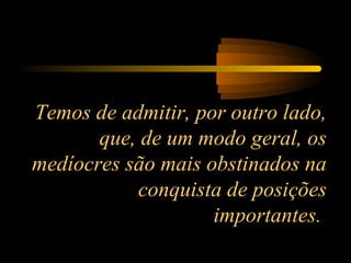 Temos de admitir, por outro lado,
que, de um modo geral, os
medíocres são mais obstinados na
conquista de posições
importantes.
 