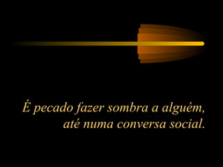 É pecado fazer sombra a alguém,
até numa conversa social.
 