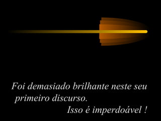 Foi demasiado brilhante neste seu
primeiro discurso.
Isso é imperdoável !
 