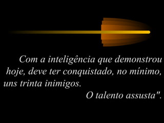 Com a inteligência que demonstrou
hoje, deve ter conquistado, no mínimo,
uns trinta inimigos.
O talento assusta".
 