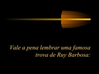 Vale a pena lembrar uma famosa
trova de Ruy Barbosa:
 