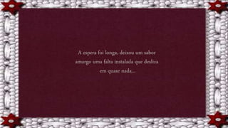 A espera foi longa, deixou um sabor
amargo uma falta instalada que desliza
em quase nada...
 