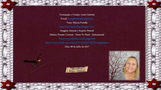 Formatação e Criação: Luzia Gabriele
E-mail: luziagabriele@hotmail.com
Texto: Marcia Portella
http://marciaportellago.blogspot.com
Imagens: Internet e Arquivo Pessoal
Música: Ernesto Cortazar - Heart To Heart - Instrumental
http://www.slideshare.net/luziagabriele
https://www.youtube.com/channel/UCAdCeCGHGTxtxQskjl4zkow
Data: 08 de Julho de 2017
 