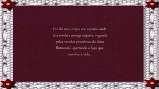 Faz do meu corpo seu aquário onde
sua sombra navega esquiva, vagando
pelas veredas primitivas da alma
flutuando, apertando o laço que
envolve a vida...
 