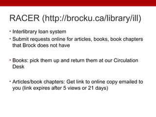 RACER (http://brocku.ca/library/ill)
• Interlibrary loan system
• Submit requests online for articles, books, book chapters
that Brock does not have
• Books: pick them up and return them at our Circulation
Desk
• Articles/book chapters: Get link to online copy emailed to
you (link expires after 5 views or 21 days)
 
