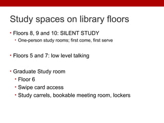 Study spaces on library floors
• Floors 8, 9 and 10: SILENT STUDY
• One-person study rooms; first come, first serve
• Floors 5 and 7: low level talking
• Graduate Study room
• Floor 6
• Swipe card access
• Study carrels, bookable meeting room, lockers
 