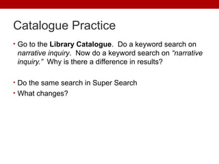 Catalogue Practice
• Go to the Library Catalogue. Do a keyword search on
narrative inquiry. Now do a keyword search on “narrative
inquiry.” Why is there a difference in results?
• Do the same search in Super Search
• What changes?
 