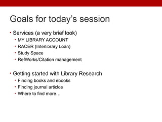 Goals for today’s session
• Services (a very brief look)
• MY LIBRARY ACCOUNT
• RACER (Interlibrary Loan)
• Study Space
• RefWorks/Citation management
• Getting started with Library Research
• Finding books and ebooks
• Finding journal articles
• Where to find more…
 