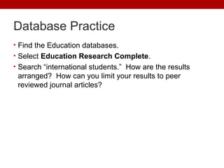 Database Practice
• Find the Education databases.
• Select Education Research Complete.
• Search “international students.” How are the results
arranged? How can you limit your results to peer
reviewed journal articles?
 