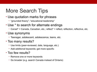 More Search Tips
• Use quotation marks for phrases
• “grounded theory”; “educational leadership”
• Use * to search for alternate endings
• Canad* = Canada, Canadian, etc.; reflect* = reflect, reflection, reflective, etc.
• Use synonyms
• Teenager, adolescent, adolescence, teens, etc.
• Too many results?
• Use limits (peer-reviewed, date, language, etc.)
• Add additional keywords; get more specific
• Too few results?
• Remove one or more keywords
• Go broader (e.g. search Canada instead of Ontario)
 
