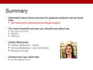 Summary
 Information about library services for graduate students can be found
here:
 http://www.brocku.ca/library/services-lib/grad-students
 The most important services you should know about are:
 My Library Account
 RACER
 RefWorks
 Library Resources:
 Library catalogue – books
 Library databases – journal articles
 Research Guide
 Contact me if you need help:
 jthiessen@brocku.ca
 