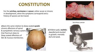 CONSTITUTION
For the scirrhus, carcinoma or cancer; either acute or chronic
in development, when the symptoms correspond and a
history of sycosis can be traced.
●Bears the same relation to deep-seated sycotic
chronic affections of spinal
& sympathetic nervous system,
that Psorinum does to
Deep seated affections of
Skin & mucous membranes.
●Children pale, rachitic;
dwarfed and stunted
in growth; mentally
dull and weak.
Scirrhous cancer
 