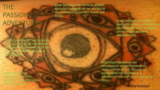 THE
PASSIONATE
ADVENTURER
SOME EXPLORES THE PHYSICAL WORLD ,
FEARLESSLY DRNKING IN THE NECTAR OF
NEW EXPERIENCES AS THEY TRAVEL THE
GLOBE.
SOME EXPLORE THE WORLD OF
EMOTION, FORMING ONE INTENSE
RELATIONSHIP AFTER ANOTHER,
OFTEN WIDELY DIFFERING
PERSONALITIES
OTHER EXPLORE THE VAS VISTAS OF
INTELLECTUAL IDEAS, DEVOURING
PHILOSOPHIES AS EAGERLY AS THEY
DEVOUR SCIENTIFIC THEORIES &
DEVELOPMENT
SOME TAKE HEADY
EXCURSIONS INTO THE
REALMS OF IMAGINATION &
MYSTICAL INSIGHT
MOST MEDORRHINUMS ARE
ENTHUSIASTIC ADVENTURERS IN ALL
THESE ASPECTS OF LIFE, WILLING TO
LEARN FROM THE UNKNOWN, &
OPTIMISTIC THAT THEY WILL SURVIVE ITS
PERILS
PHILIP M BAILEY
 