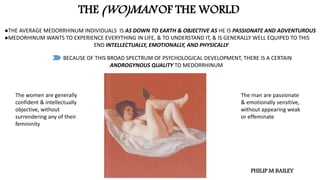 THE (WO)MAN OF THE WORLD
●THE AVERAGE MEDORRHINUM INDIVIDUALS IS AS DOWN TO EARTH & OBJECTIVE AS HE IS PASSIONATE AND ADVENTUROUS
●MEDORHINUM WANTS TO EXPERIENCE EVERYTHING IN LIFE, & TO UNDERSTAND IT, & IS GENERALLY WELL EQUIPED TO THIS
END INTELLECTUALLY, EMOTIONALLY, AND PHYSICALLY
BECAUSE OF THIS BROAD SPECTRUM OF PSYCHOLOGICAL DEVELOPMENT, THERE IS A CERTAIN
ANDROGYNOUS QUALITY TO MEDORRHINUM
The women are generally
confident & intellectually
objective, without
surrendering any of their
femininity
The man are passionate
& emotionally sensitive,
without appearing weak
or effeminate
PHILIP M BAILEY
 