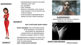 INDEPENDENCE
SOCIABILITY
FLEXIBILITY
CLAIRVOYANCE
(PREDICTIONS OF THE FUTURE, TELEPATHY,
PRECOGNITIVE DREAMS)
ANXIETY AND SPACINESS
─MEDORRHINUM IS ONE OF THE MOST
INDIVIDUALISTIC TYPE
─ALL ROUNDER
─FREE THINKERS
─BEING ALL-ROUNDER, THEY USUALLY
HAVE AN ABILITY TO GET ON WITH ALL
TYPES OF PEOPLE
─IN RELATIONSHIP MEDORRHINUM IS
WARM, WITHOUT BEING POSSESIVE.
KENT: EVERYTHING SEEMS UNREAL
SPACEY MEANING THAT THEIR MIND SEEMS
TO BE EXPANDED. THIS SENSE OF
DETACHMENT & EXPANSION IS
CHARACTERSTIC OF MEDORRHINUM,
ESPECIALLY DURING TIMES OF STRESS.
MEDORRHINUM’S TENDENCY TO ‘SPACE OUT’
GIVE RISE TO A VERY CHARACTERSTIC FEAR,
THAT OF GOING INSANE
KENT: ‘FEARS LOSS OF REASON’ PHILIP M BAILEY
 