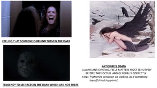 FEELING THAT SOMEONE IS BEHIND THEM IN THE DARK
TENDENCY TO SEE FACES IN THE DARK WHICH ARE NOT THERE
ANTICIPATES DEATH
ALWAYS ANTICIPATING, FEELS MATTERS MOST SENSITVELY
BEFORE THEY OCCUR AND GENERALLY CORRECTLY.
KENT: frightened sensation on walking, as if something
dreadful had happened.
 