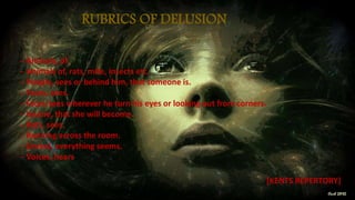 RUBRICS OF DELUSION
─ Animals, of.
─ Animals of, rats, mite, insects etc.
─ People, sees or behind him, that someone is.
─ Faces, sees.
─ Faces sees wherever he turn his eyes or looking out from corners.
─ Insane, that she will become.
─ Rats, sees.
─ Running across the room.
─ Unreal, everything seems.
─ Voices, hears.
[KENTS REPERTORY]
 