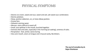 PHYSICAL SYMPTOMS
─ Desires ice-cream, sweet and sour, sweet and salt, salt-sweet-sour combination.
─ Desires potatoes.
─ Sleep, position abdomen, on, or knee-elbow position.
─ Greasy face.
─ Yellowish staining sweat.
─ Menses: stains difficult to wash off.
─ Small, sore aphthae in the mouth, bunched together.
─ Soreness feet and soles, especially in the morning (on waking), soreness of soles.
─ Perspiration : foot, winter, worse during.
─ Very sore mouth, ulcers on tongue and in buccal cavity, like blisters.
The soul of remedies by dr.
Rajan Shankaran
 
