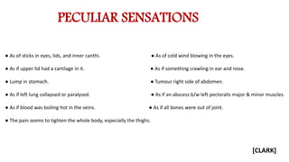 PECULIAR SENSATIONS
● As of sticks in eyes, lids, and inner canthi. ● As of cold wind blowing in the eyes.
● As if upper lid had a cartilage in it. ● As if something crawling in ear and nose.
● Lump in stomach. ● Tumour right side of abdomen.
● As if left lung collapsed or paralysed. ● As if an abscess b/w left pectoralis major & minor muscles.
● As if blood was boiling hot in the veins. ● As if all bones were out of joint.
● The pain seems to tighten the whole body, especially the thighs.
[CLARK]
 