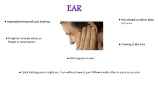 EAR
● Impaired hearing and total deafness
● Imagines he hears voices or
People in conversation.
● Pain along Eustachian tube
Into ears.
● Crawling in the ears
● Stitching pain in ears
● Quick darting pains in right ear, from without inward; pain followed each other in quick succession.
 