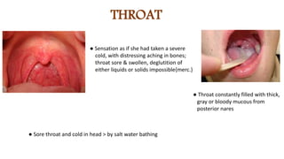 THROAT
● Sensation as if she had taken a severe
cold, with distressing aching in bones;
throat sore & swollen, deglutition of
either liquids or solids impossible{merc.}
● Throat constantly filled with thick,
gray or bloody mucous from
posterior nares
● Sore throat and cold in head > by salt water bathing
 