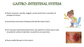 GASTRO-INTESTINAL SYSTEM
● Stools: tenacious, clay like, sluggish, cannot strain from a sensation of
prolapse of rectum.
● Constriction and inertia of bowels with ball like stools { lach.}.
● Can only pass stool by leaning far back; very painful as if there was a lump
on posterior surface of sphincter; so painful as to cause tears.
● Sharp needle like pains in the rectum.
 