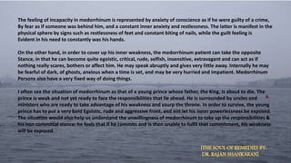 The feeling of incapacity in medorrhinum is represented by anxiety of conscience as if he were guilty of a crime,
By fear as if someone was behind him, and a constant inner anxiety and restlessness. The latter is manifest in the
physical sphere by signs such as restlessness of feet and constant biting of nails, while the guilt feeling is
Evident in his need to constantly was his hands.
On the other hand, in order to cover up his inner weakness, the medorrhinum patient can take the opposite
Stance, in that he can become quite egoistic, critical, rude, selfish, insensitive, extravagant and can act as if
nothing really scares, bothers or affect him. He may speak abruptly and gives very little away. Internally he may
be fearful of dark, of ghosts, anxious when a time is set, and may be very hurried and impatient. Medorrhinum
Persons also have a very fixed way of doing things.
I often see the situation of medorrhinum as that of a young prince whose father, the King, is about to die. The
prince is weak and not yet ready to face the responsibilities that lie ahead. He is surrounded by uncles and
ministers who are ready to take advantage of his weakness and usurp the throne. In order to survive, the young
prince has to put a very bold Egoistic, rude and aggressive front, and not let his inner powerlessness be exposed.
The situation would also help us understand the unwillingness of medorrhinum to take up the responsibilities &
his non committal stance; he feels that if he commits and is then unable to fulfil that commitment, his weakness
will be exposed.
[THE SOUL OF REMEDIES BY:
DR. RAJAN SHANKARAN]
 