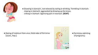● Oozing of moisture from anus, fetid odor of fish brine
[caust., hep.].
● Gnawing in stomach , not relieved by eating or drinking. Trembling in stomach.
clawing in stomach, aggravated by drawing up the knees.
sinking in stomach. Agonizing pain in stomach. [KENT]
● Pernicious vomiting
of pregnancy.
 