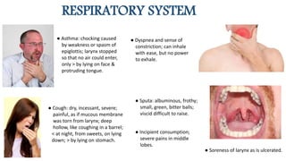 RESPIRATORY SYSTEM
● Asthma: chocking caused
by weakness or spasm of
epiglottis; larynx stopped
so that no air could enter,
only > by lying on face &
protruding tongue.
● Dyspnea and sense of
constriction; can inhale
with ease, but no power
to exhale.
● Cough: dry, incessant, severe;
painful, as if mucous membrane
was torn from larynx; deep
hollow, like coughing in a barrel;
< at night, from sweets, on lying
down; > by lying on stomach.
● Sputa: albuminous, frothy;
small, green, bitter balls;
viscid difficult to raise.
● Soreness of larynx as is ulcerated.
● Incipient consumption;
severe pains in middle
lobes.
 