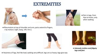 EXTREMITIES
● Rheumatism at top of shoulder and arm; pains extend to fingers,
> by motion ( right, Sang.; left, Ferr.).
● Pain in legs, from
hips to knees; only
when walking.
● Heaviness of legs, feel like lead; walking very difficult, legs are so heavy; legs give way
● Intensely restless and fidgety
legs and feet.
 