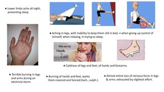 ● Lower limbs ache all night,
preventing sleep
● Terrible burning in legs
and arms during an
electrical storm.
● Aching in legs, with inability to keep them still in bed, < when giving up control of
himself, when relaxing, in trying to sleep.
● Coldness of legs and feet; of hands and forearms.
● Burning of hands and feet, wants
them covered and fanned.(lach., sulph.).
● Almost entire loss of nervous force in legs
& arms; exhausted by slightest effort.
 