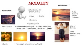 MODALITY
AGGRAVATION :
● When thinking of it
( Helon., Ox-ac.);
● Thunderstorm
● Sweets
● Heat ● Covering
● Stretching
● Least movement
● From daylight to sunset (reverse of syph.).
AMELORATION :
At the
Seashore
(reverse
Of nat-m.).
Lying on
Stomach;
Damp
Weather ( caust.
Nux-m.).
● THE EARLY MORNING < (ESP. 3 TO 4 A.M.) IS A LEADING
CHARACTERSTIC OF MEDORRH. & ALL SYCOTICS. [CLARK]
 