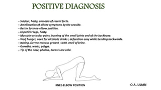 POSITIVE DIAGNOSIS
─ Subject, hasty, amnesia of recent facts.
─ Amelioration of all the symptoms by the seaside.
─ Better by knee-elbow position.
─ Impatient legs, hasty.
─ Musculo-articular pains, burning of the small joints and of the backbone.
─ Wolf hunger, need for alcoholic drinks ; defecation easy while bending backwards.
─ Itching. Dermo-mucous growth ; with smell of brine.
─ Growths, warts, polyps.
─ Tip of the nose, phallus, breasts are cold.
O.A.JULIANKNEE-ELBOW POSITION
 