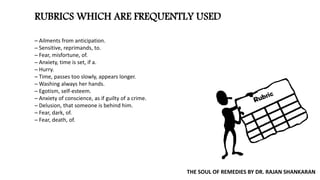 RUBRICS WHICH ARE FREQUENTLY USED
─ Ailments from anticipation.
─ Sensitive, reprimands, to.
─ Fear, misfortune, of.
─ Anxiety, time is set, if a.
─ Hurry.
─ Time, passes too slowly, appears longer.
─ Washing always her hands.
─ Egotism, self-esteem.
─ Anxiety of conscience, as if guilty of a crime.
─ Delusion, that someone is behind him.
─ Fear, dark, of.
─ Fear, death, of.
THE SOUL OF REMEDIES BY DR. RAJAN SHANKARAN
 