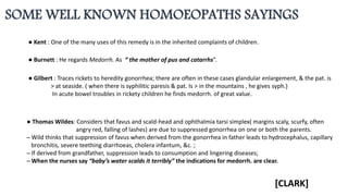 ● Burnett : He regards Medorrh. As “ the mother of pus and catarrhs”.
● Gilbert : Traces rickets to heredity gonorrhea; there are often in these cases glandular enlargement, & the pat. is
> at seaside. ( when there is syphilitic paresis & pat. Is > in the mountains , he gives syph.)
In acute bowel troubles in rickety children he finds medorrh. of great value.
● Thomas Wildes: Considers that favus and scald-head and ophthalmia tarsi simplex( margins scaly, scurfy, often
angry red, falling of lashes) are due to suppressed gonorrhea on one or both the parents.
─ Wild thinks that suppression of favus when derived from the gonorrhea in father leads to hydrocephalus, capillary
bronchitis, severe teething diarrhoeas, cholera infantum, &c. ;
─ If derived from grandfather, suppression leads to consumption and lingering diseases;
─ When the nurses say “baby’s water scalds it terribly” the indications for medorrh. are clear.
● Kent : One of the many uses of this remedy is in the inherited complaints of children.
SOME WELL KNOWN HOMOEOPATHS SAYINGS
[CLARK]
 