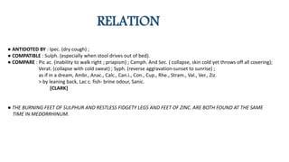 RELATION
● ANTIDOTED BY : Ipec. (dry cough) ;
● COMPATIBLE : Sulph. (especially when stool drives out of bed).
● COMPARE : Pic ac. (inability to walk right ; priapism) ; Camph. And Sec. ( collapse, skin cold yet throws off all covering);
Verat. (collapse with cold sweat) ; Syph. (reverse aggravation-sunset to sunrise) ;
as if in a dream, Ambr., Anac., Calc., Can.i., Con., Cup., Rhe., Stram., Val., Ver., Ziz.
> by leaning back, Lac c. fish- brine odour, Sanic.
[CLARK]
● THE BURNING FEET OF SULPHUR AND RESTLESS FIDGETY LEGS AND FEET OF ZINC. ARE BOTH FOUND AT THE SAME
TIME IN MEDORRHINUM.
 