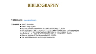 BIBLIOGRAPHY
PHOTOGRAPHS : www.google.com
CONTENTS : ● Allen’s Keynotes,
● Allen’s encyclopedia
● Lectures on HOMOEOPATHIC MATERIA MEDICA by J.T. KENT
● BOERICKE’S New Manual of Homoeopathic MATERIA MEDICA with REPERTORY.
● A Dictionary of PRACTICAL MATERIA MEDICA BY JOHN HENRY CLARK.
● Materia Medica of The Nosodes by O.A. JULIAN.
● The Soul Of Remedies by Dr. Rajan Shankaran.
 