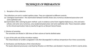 TECHNIQUE OF PREPARATION
1. Reception of the collection
The collections are sent in sealed capillary tubes. They are subjected to different controls.
(a) Cytological examination : the examination between lamella shows very numerous weakened poynuclear and
some epithelial cells.
(b) Examination after coloring by gram method : puts in evidence some Gram negative diplococcus, intra and extra-
cellular, and some very numerous, very weakened polynuclear and some epithelial cells. These characters added
to the clinical examination help to classify the germs as Neisseri Gonorrhoeae.
2. Dilution of serosities
The serosities are diluted in 100 times of their volume of sterile distilled water.
3. Lysis of the cells and of the microbian matters
The initial dilution of 1/100 is congealed in 200, then decongealed in ordinary temperature four times successively.
4. Sterilisation and Distribution of the initial dilution
The lysate obtained previously is sterilized by filtration on EKS filters and divided in fractions of 10ml in sterile phials.
 