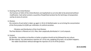 5. Stocking of the Initial Dilution
the fractions of 10ml of the initial dilutions are lyophylised so as to be able to be preserved without
modification. Each phial contains a quantity of lyophilized product by the technique of preparation
and by its tests of control.
6. Dilution
the contents of each phial is taken up again in 10 ml of distilled water so as to bring the concentration
of the final product to 0,001 per millimeter of urethral secretion.
Filtration and Distribution of the Final Dilution
The final dilution is filtered on E.K.S. filter, then aseptically distributed in 1 cm3 ampouls.
8. Control
(a) Sterility : Inoculation on bouillon or better on gelose should not be followed by any culture.
(b) Non-toxicity : by subcutaneous injection of 1 ml to rats, weighing 20 g each, no accident happens.
the rabbit should bear without damage the injection of 15 ml of the product.
[O.A.JULIAN]
 