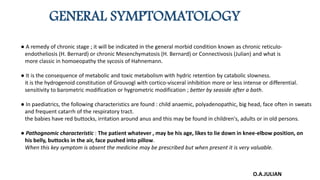 GENERAL SYMPTOMATOLOGY
● A remedy of chronic stage ; it will be indicated in the general morbid condition known as chronic reticulo-
endotheliosis (H. Bernard) or chronic Mesenchymatosis (H. Bernard) or Connectivosis (Julian) and what is
more classic in homoeopathy the sycosis of Hahnemann.
● It is the consequence of metabolic and toxic metabolism with hydric retention by catabolic slowness.
it is the hydrogenoid constitution of Grouvogl with cortico-visceral inhibition more or less intense or differential.
sensitivity to barometric modification or hygrometric modification ; better by seaside after a bath.
● In paediatrics, the following characteristics are found : child anaemic, polyadenopathic, big head, face often in sweats
and frequent catarrh of the respiratory tract.
the babies have red buttocks, irritation around anus and this may be found in children's, adults or in old persons.
● Pathognomic characteristic : The patient whatever , may be his age, likes to lie down in knee-elbow position, on
his belly, buttocks in the air, face pushed into pillow.
When this key symptom is absent the medicine may be prescribed but when present it is very valuable.
O.A.JULIAN
 
