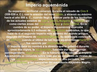 Imperio aqueménida
    Su expansión territorial comenzó, durante el reinado de Ciro II 
(559-530 a. C.), con la anexión del reino medo, y alcanzó su máximo 
hacia el año 500 a. C., cuando llegó a abarcar parte de los territorios 
  de los actuales estados de Libia, Grecia, Bulgaria y Pakistán, así 
     como ciertas áreas del Cáucaso, Sudán y Asia Central. En la 
         cumbre de su poder, el Imperio Aqueménida abarcaba 
   aproximadamente 6,5 millones de kilómetros cuadrados, lo que 
   hace de él el segundo imperio más extenso del mundo antiguo, 
 después del imperio de Alejandro Magno. Su existencia concluyó 
  en 330 a. C. cuando el último de los reyes aqueménidas, Darío III, 
                   fue vencido por Alejandro Magno.
   El Imperio debe su nombre a la dinastía que lo gobernó durante 
      unos dos siglos, la aqueménida, fundada por un personaje 
semilegendario, Aquemenes. En la historia de Occidente, el Imperio 
Aqueménida es conocido sobre todo por su condición de rivales de 
       los antiguos griegos, especialmente en dos períodos, las 
 Guerras Médicas y las campañas del macedonio Alejandro Magno.
 