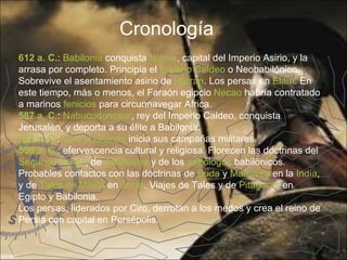 Cronología
612 a. C.: Babilonia conquista Nínive, capital del Imperio Asirio, y la
arrasa por completo. Principia el Imperio Caldeo o Neobabilónico.
Sobrevive el asentamiento asirio de Harrán. Los persas en Elam. En
este tiempo, más o menos, el Faraón egipcio Necao habría contratado
a marinos fenicios para circunnavegar Africa.
587 a. C.: Nabucodonosor, rey del Imperio Caldeo, conquista
Jerusalén, y deporta a su élite a Babilonia.
559 a. C.: Ciro el Grande inicia sus campañas militares.
550 a. C.: efervescencia cultural y religiosa. Florecen las doctrinas del
Segundo Isaías, de Zaratustra y de los astrólogos babilónicos.
Probables contactos con las doctrinas de Buda y Mahavira en la India,
y de Tales de Mileto en Jonia. Viajes de Tales y de Pitágoras en
Egipto y Babilonia.
Los persas, liderados por Ciro, derrotan a los medos y crea el reino de
Persia con capital en Persépolis.
 