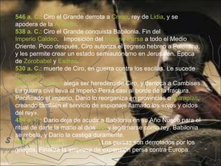 546 a. C.: Ciro el Grande derrota a Creso, rey de Lidia, y se
apodera de la Anatolia.
538 a. C.: Ciro el Grande conquista Babilonia. Fin del
Imperio Caldeo. Imposición del Imperio Persa a todo el Medio
Oriente. Poco después, Ciro autoriza el regreso hebreo a Palestina,
y les permite crear un estado semiautónomo en Jerusalén. Época
de Zorobabel y Esdras.
530 a. C.: muerte de Ciro, en guerra contra los escitas. Le sucede
Cambises.
522 a. C.: Darío I alega ser heredero de Ciro, y derroca a Cambises.
La guerra civil lleva al Imperio Persa casi al borde de la fractura.
Pacificado el imperio, Darío lo reorganiza en provincias o satrapías,
creando también el servicio de espionaje llamado los «ojos y oídos
del rey».
484 a. C.: Darío deja de acudir a Babilonia en su Año Nuevo para el
ritual de darle la mano al dios Bel y legitimarse como rey. Babilonia
se rebela, y Darío la castiga duramente.
480 a. C.: Batalla de Salamina. Los persas son derrotados por los
griegos. Finaliza la empresa de expansión persa contra Europa.
 