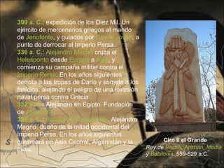 399 a. C.: expedición de los Diez Mil. Un
ejército de mercenarios griegos al mando
de Jenofonte, y guiados por Ciro el Joven, a
punto de derrocar al Imperio Persa.
336 a. C.: Alejandro Magno cruza el
Helesponto desde Europa a Asia, y
comienza su campaña militar contra el
Imperio Persa. En los años siguientes
derrota a las tropas de Darío y somete a los
fenicios, alejando el peligro de una invasión
naval persa contra Grecia.
332 a. C.: Alejandro en Egipto. Fundación
de Alejandría.
330 a. C.: Batalla de Gaugamela. Alejandro
Magno, dueño de la mitad occidental del
Imperio Persa. En los años siguientes
guerreará en Asia Central, Afganistán y la             Ciro II el Grande
India.                                          Rey de Persia, Anshan, Media
                                                y Babilonia. 559-529 a.C.
 