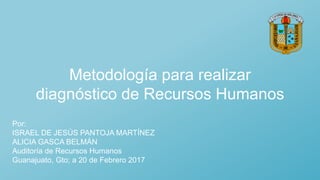 Metodología para realizar
diagnóstico de Recursos Humanos
Por:
ISRAEL DE JESÚS PANTOJA MARTÍNEZ
ALICIA GASCA BELMÁN
Auditoría de Recursos Humanos
Guanajuato, Gto; a 20 de Febrero 2017
 