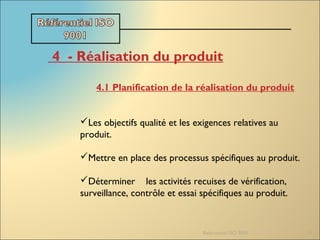 Referentiel ISO 9001 13
4  - Réalisation du produit
4.1 Planification de la réalisation du produit
Les objectifs qualité et les exigences relatives au
produit.
Mettre en place des processus spécifiques au produit.
Déterminer les activités recuises de vérification,
surveillance, contrôle et essai spécifiques au produit.
 