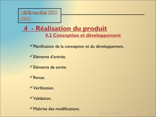 Referentiel ISO 9001 14
4  - Réalisation du produit
4.2 Conception et développement
Planification de la conception et du développement.
Eléments d’entrée.
Eléments de sortie.
Revue.
Vérification.
Validation.
Maîtrise des modifications.
 