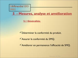 Referentiel ISO 9001 15
5  - Mesures, analyse et amélioration
5.1 Généralités
Déterminer la conformité du produit.
Assurer la conformité du SMQ.
Améliorer en permanence l’efficacité de SMQ.
 