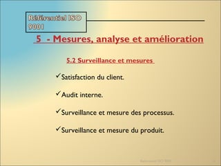 Referentiel ISO 9001 16
5  - Mesures, analyse et amélioration
5.2 Surveillance et mesures
Satisfaction du client.
Audit interne.
Surveillance et mesure des processus.
Surveillance et mesure du produit.
 